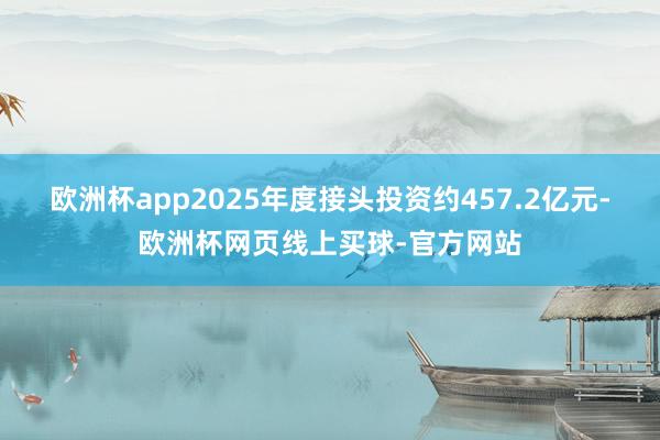 欧洲杯app2025年度接头投资约457.2亿元-欧洲杯网页线上买球-官方网站