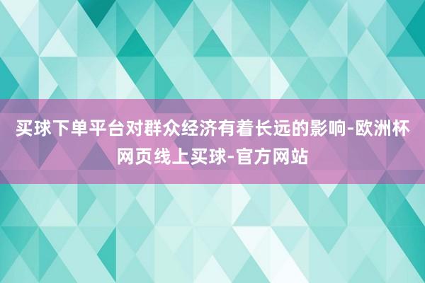 买球下单平台对群众经济有着长远的影响-欧洲杯网页线上买球-官方网站