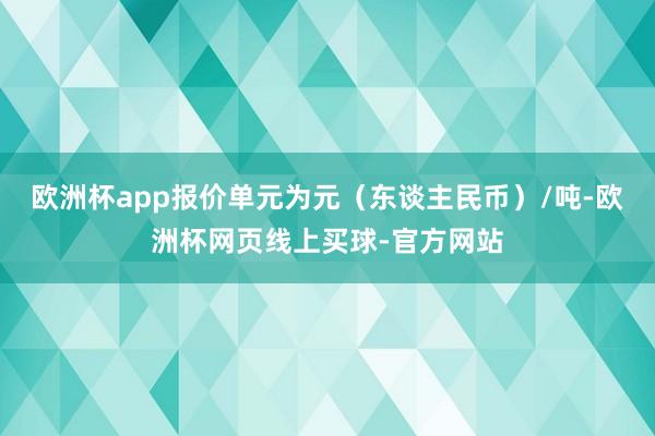 欧洲杯app报价单元为元（东谈主民币）/吨-欧洲杯网页线上买球-官方网站