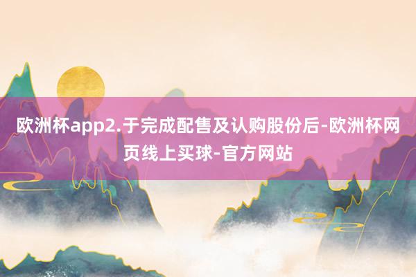 欧洲杯app2.于完成配售及认购股份后-欧洲杯网页线上买球-官方网站