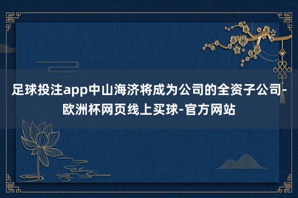 足球投注app中山海济将成为公司的全资子公司-欧洲杯网页线上买球-官方网站