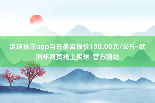 足球投注app当日最高报价190.00元/公斤-欧洲杯网页线上买球-官方网站