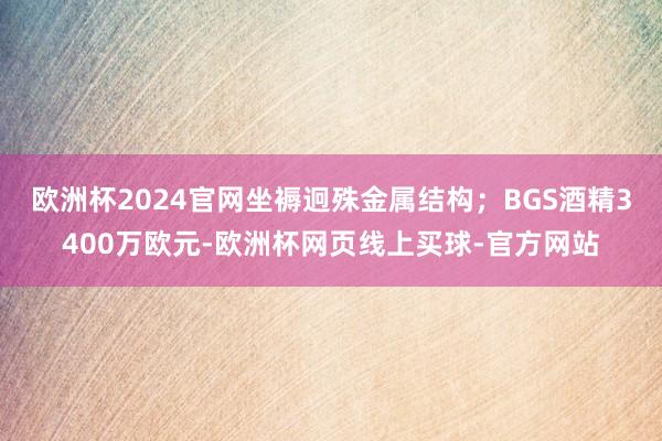 欧洲杯2024官网坐褥迥殊金属结构；BGS酒精3400万欧元-欧洲杯网页线上买球-官方网站