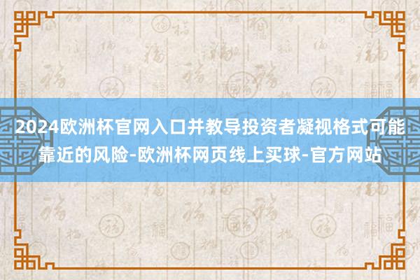 2024欧洲杯官网入口并教导投资者凝视格式可能靠近的风险-欧洲杯网页线上买球-官方网站