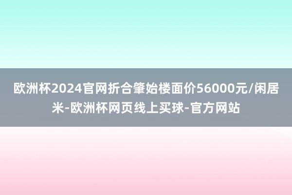 欧洲杯2024官网折合肇始楼面价56000元/闲居米-欧洲杯网页线上买球-官方网站