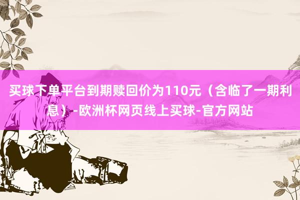 买球下单平台到期赎回价为110元（含临了一期利息）-欧洲杯网页线上买球-官方网站