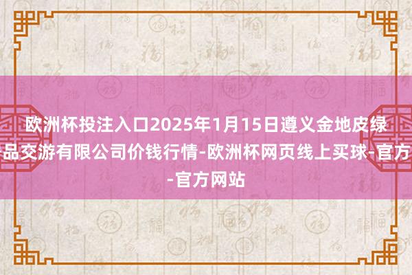 欧洲杯投注入口2025年1月15日遵义金地皮绿色居品交游有限公司价钱行情-欧洲杯网页线上买球-官方网站