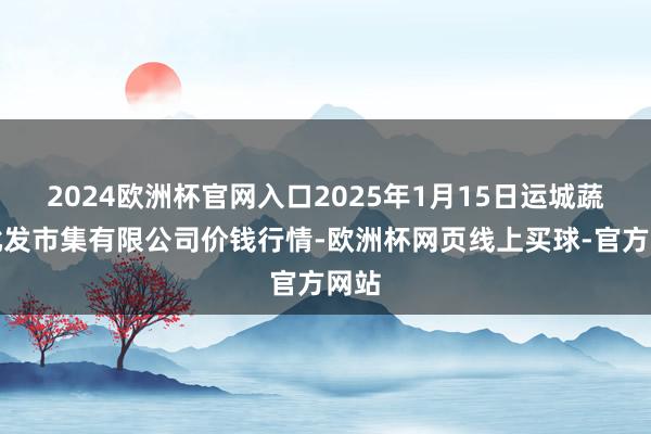 2024欧洲杯官网入口2025年1月15日运城蔬菜批发市集有限公司价钱行情-欧洲杯网页线上买球-官方网站