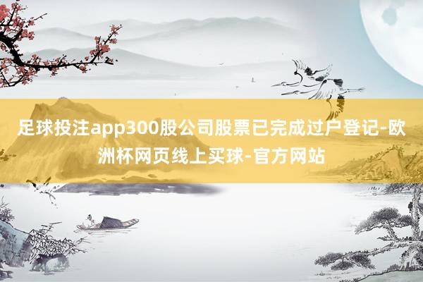 足球投注app300股公司股票已完成过户登记-欧洲杯网页线上买球-官方网站