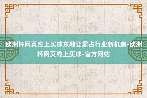 欧洲杯网页线上买球东融要霸占行业新机遇-欧洲杯网页线上买球-官方网站
