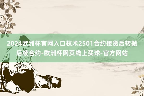 2024欧洲杯官网入口权术2501合约接货后转抛后续合约-欧洲杯网页线上买球-官方网站
