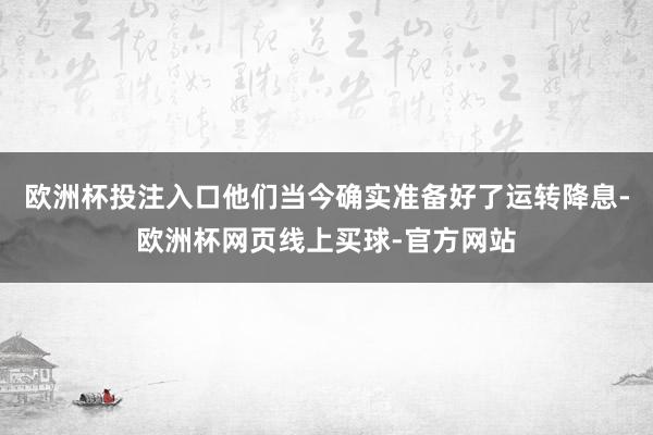 欧洲杯投注入口他们当今确实准备好了运转降息-欧洲杯网页线上买球-官方网站