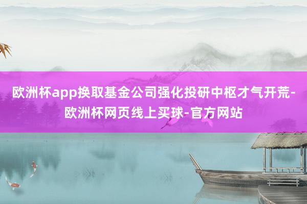 欧洲杯app换取基金公司强化投研中枢才气开荒-欧洲杯网页线上买球-官方网站