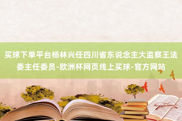 买球下单平台杨林兴任四川省东说念主大监察王法委主任委员-欧洲杯网页线上买球-官方网站