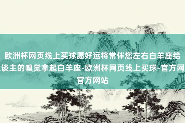 欧洲杯网页线上买球愿好运将常伴您左右白羊座给东谈主的嗅觉拿起白羊座-欧洲杯网页线上买球-官方网站