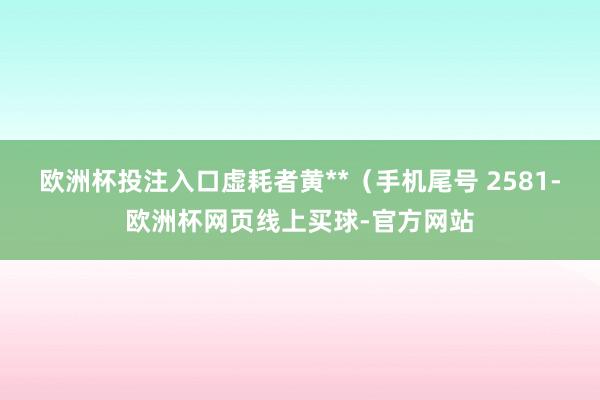 欧洲杯投注入口虚耗者黄**（手机尾号 2581-欧洲杯网页线上买球-官方网站