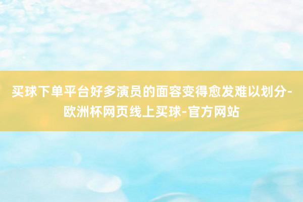 买球下单平台好多演员的面容变得愈发难以划分-欧洲杯网页线上买球-官方网站