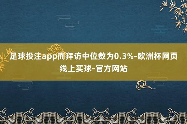 足球投注app而拜访中位数为0.3%-欧洲杯网页线上买球-官方网站