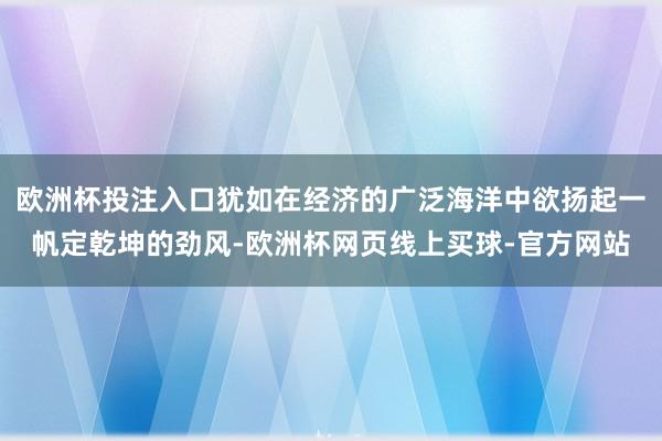 欧洲杯投注入口犹如在经济的广泛海洋中欲扬起一帆定乾坤的劲风-欧洲杯网页线上买球-官方网站
