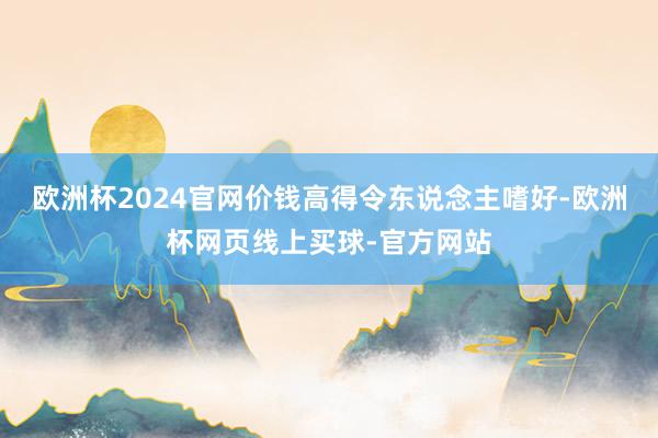欧洲杯2024官网价钱高得令东说念主嗜好-欧洲杯网页线上买球-官方网站