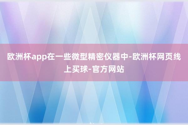 欧洲杯app在一些微型精密仪器中-欧洲杯网页线上买球-官方网站