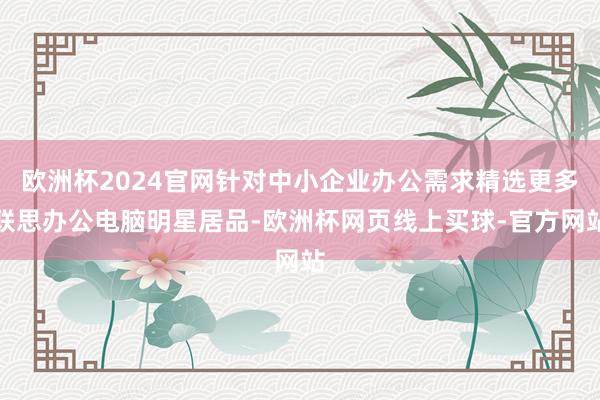 欧洲杯2024官网针对中小企业办公需求精选更多联思办公电脑明星居品-欧洲杯网页线上买球-官方网站