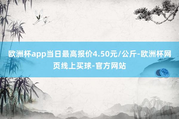 欧洲杯app当日最高报价4.50元/公斤-欧洲杯网页线上买球-官方网站