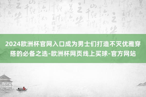 2024欧洲杯官网入口成为男士们打造不灭优雅穿搭的必备之选-欧洲杯网页线上买球-官方网站