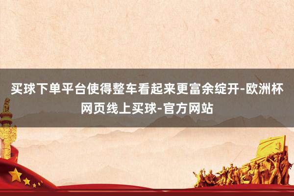 买球下单平台使得整车看起来更富余绽开-欧洲杯网页线上买球-官方网站