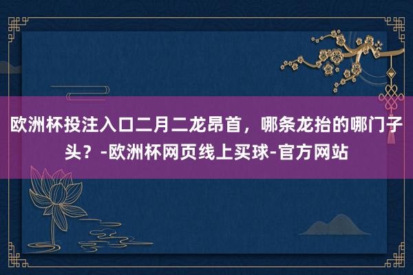 欧洲杯投注入口二月二龙昂首，哪条龙抬的哪门子头？-欧洲杯网页线上买球-官方网站
