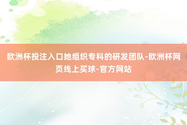 欧洲杯投注入口她组织专科的研发团队-欧洲杯网页线上买球-官方网站