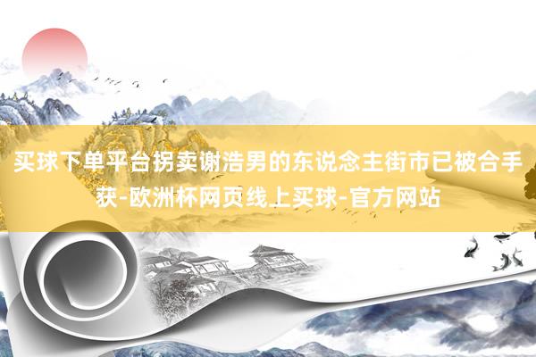 买球下单平台拐卖谢浩男的东说念主街市已被合手获-欧洲杯网页线上买球-官方网站