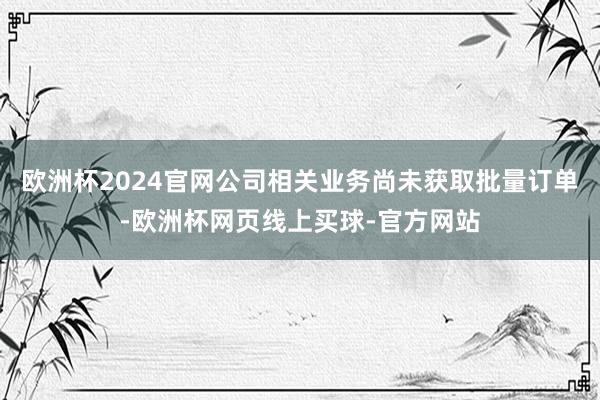 欧洲杯2024官网公司相关业务尚未获取批量订单-欧洲杯网页线上买球-官方网站