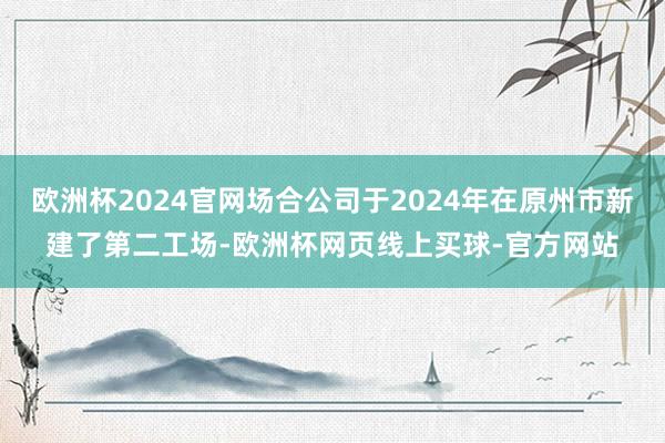 欧洲杯2024官网场合公司于2024年在原州市新建了第二工场-欧洲杯网页线上买球-官方网站