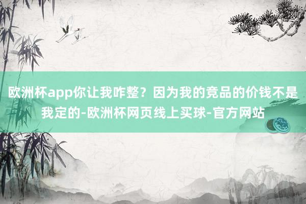 欧洲杯app你让我咋整？因为我的竞品的价钱不是我定的-欧洲杯网页线上买球-官方网站