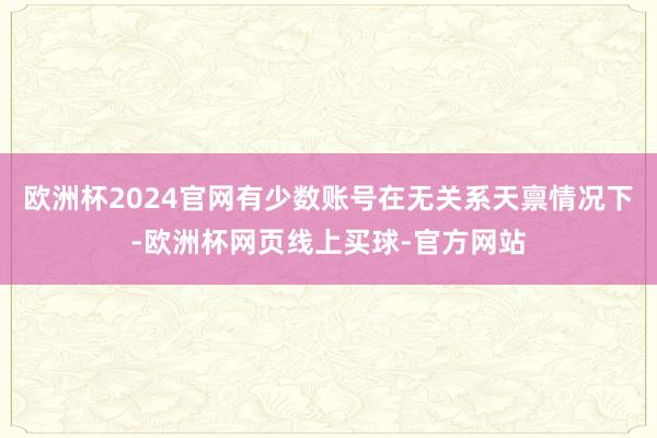 欧洲杯2024官网有少数账号在无关系天禀情况下-欧洲杯网页线上买球-官方网站