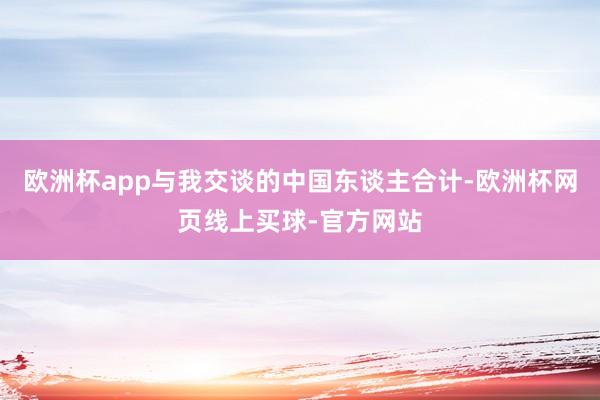 欧洲杯app与我交谈的中国东谈主合计-欧洲杯网页线上买球-官方网站