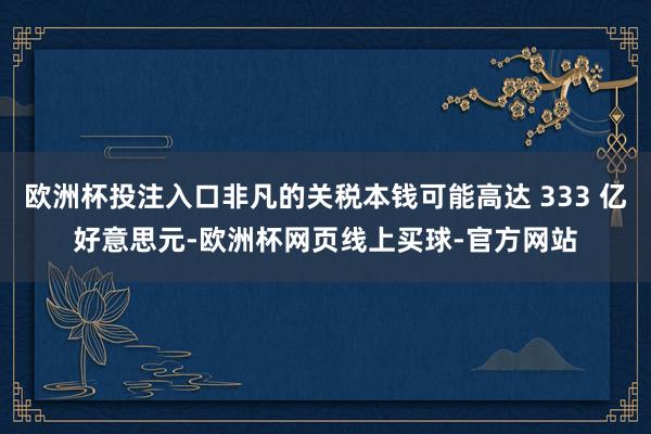 欧洲杯投注入口非凡的关税本钱可能高达 333 亿好意思元-欧洲杯网页线上买球-官方网站