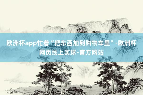欧洲杯app忙着“把东西加到购物车里”-欧洲杯网页线上买球-官方网站