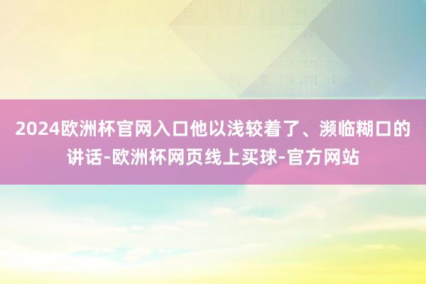 2024欧洲杯官网入口他以浅较着了、濒临糊口的讲话-欧洲杯网页线上买球-官方网站