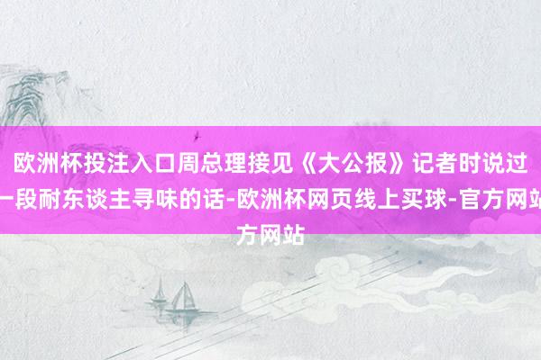 欧洲杯投注入口周总理接见《大公报》记者时说过一段耐东谈主寻味的话-欧洲杯网页线上买球-官方网站