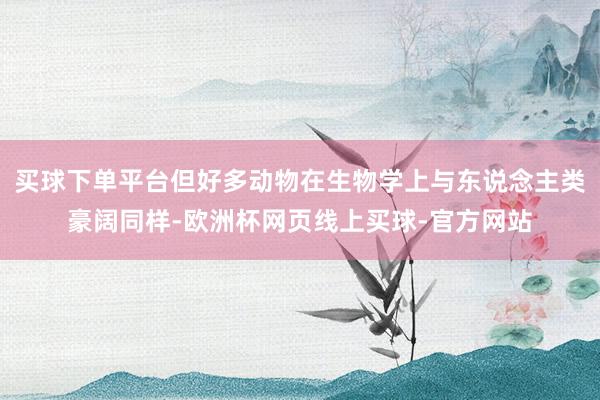 买球下单平台但好多动物在生物学上与东说念主类豪阔同样-欧洲杯网页线上买球-官方网站