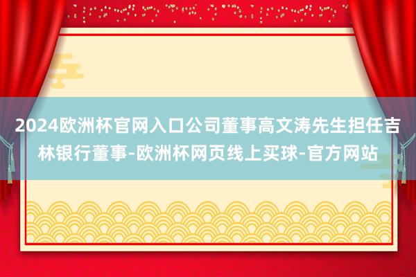 2024欧洲杯官网入口公司董事高文涛先生担任吉林银行董事-欧洲杯网页线上买球-官方网站