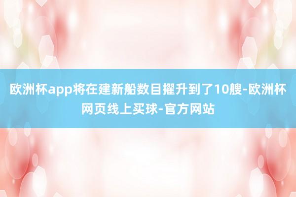 欧洲杯app将在建新船数目擢升到了10艘-欧洲杯网页线上买球-官方网站