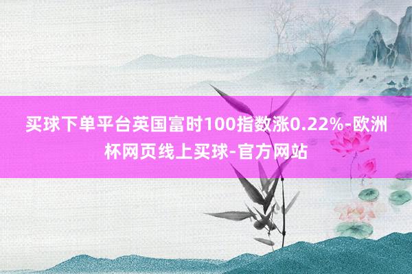 买球下单平台英国富时100指数涨0.22%-欧洲杯网页线上买球-官方网站