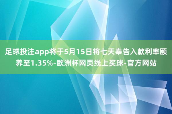足球投注app将于5月15日将七天奉告入款利率颐养至1.35%-欧洲杯网页线上买球-官方网站