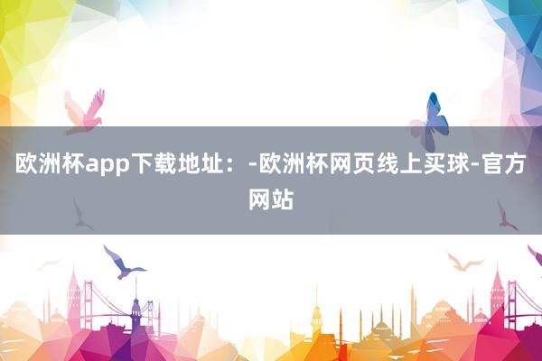 欧洲杯app下载地址：-欧洲杯网页线上买球-官方网站