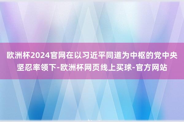 欧洲杯2024官网在以习近平同道为中枢的党中央坚忍率领下-欧洲杯网页线上买球-官方网站
