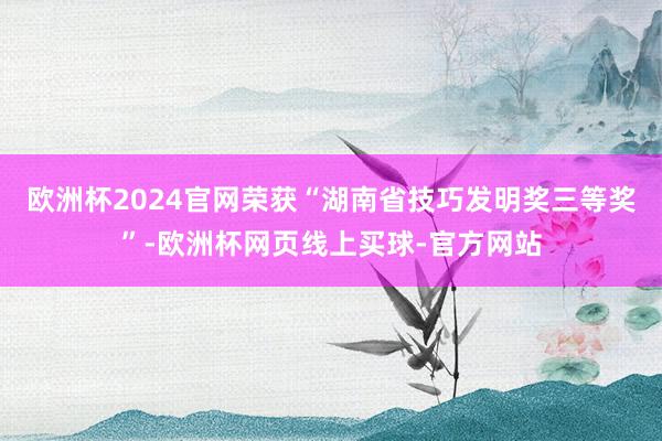 欧洲杯2024官网荣获“湖南省技巧发明奖三等奖”-欧洲杯网页线上买球-官方网站