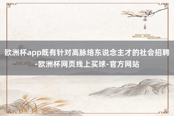 欧洲杯app既有针对高脉络东说念主才的社会招聘-欧洲杯网页线上买球-官方网站